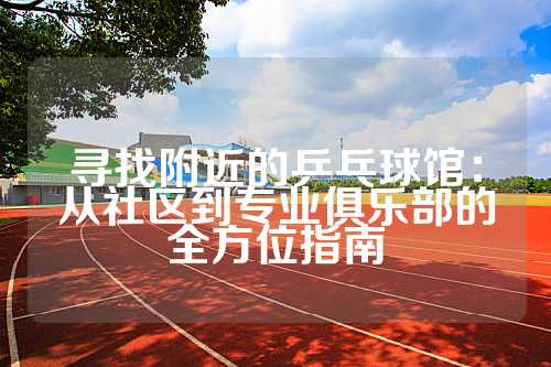寻找附近的乒乓球馆：从社区到专业俱乐部的全方位指南